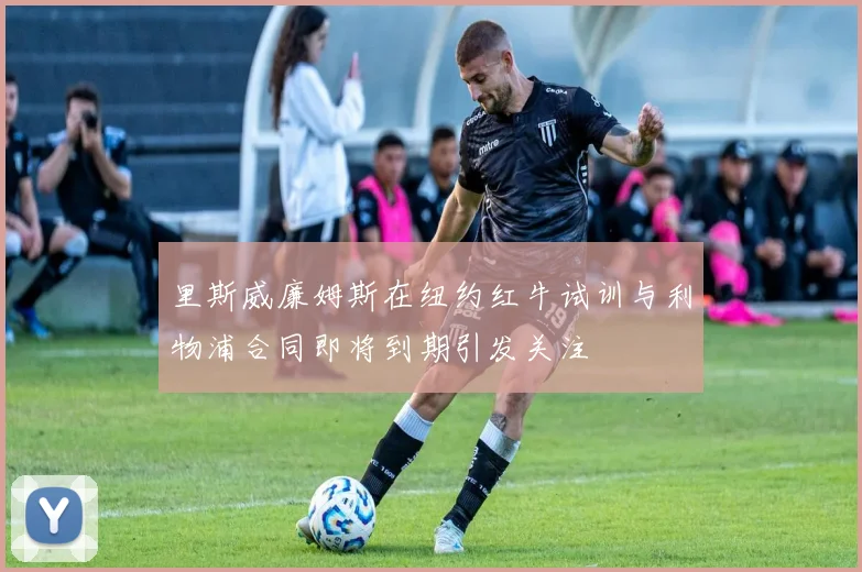 里斯威廉姆斯在纽约红牛试训与利物浦合同即将到期引发关注