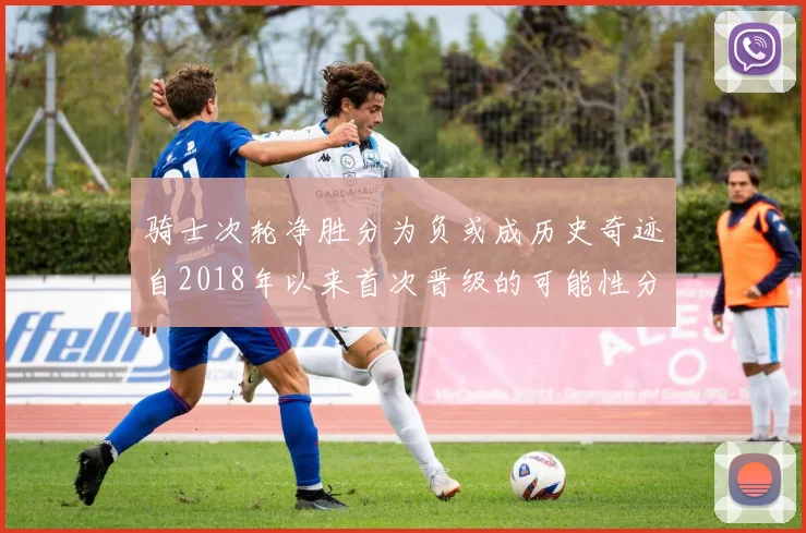 骑士次轮净胜分为负或成历史奇迹自2018年以来首次晋级的可能性分析