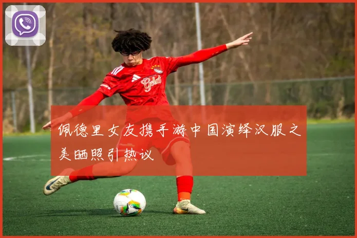 佩德里女友携手游中国演绎汉服之美晒照引热议