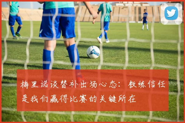 梅里诺谈替补出场心态：教练信任是我们赢得比赛的关键所在