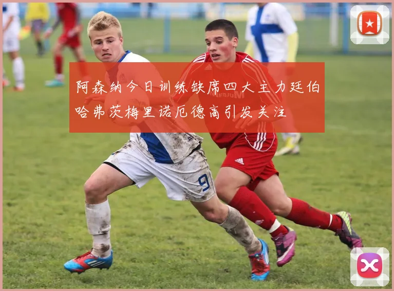 阿森纳今日训练缺席四大主力廷伯哈弗茨梅里诺厄德高引发关注