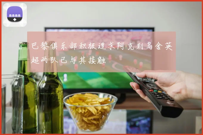 巴黎俱乐部积极追求阿克利乌舍英超两队已与其接触
