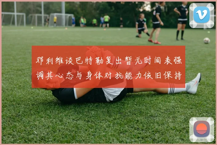邓利维谈巴特勒复出暂无时间表强调其心态与身体对抗能力依旧保持