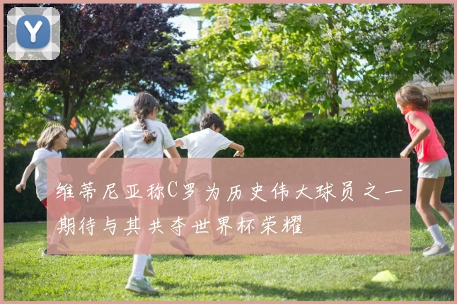维蒂尼亚称C罗为历史伟大球员之一期待与其共夺世界杯荣耀