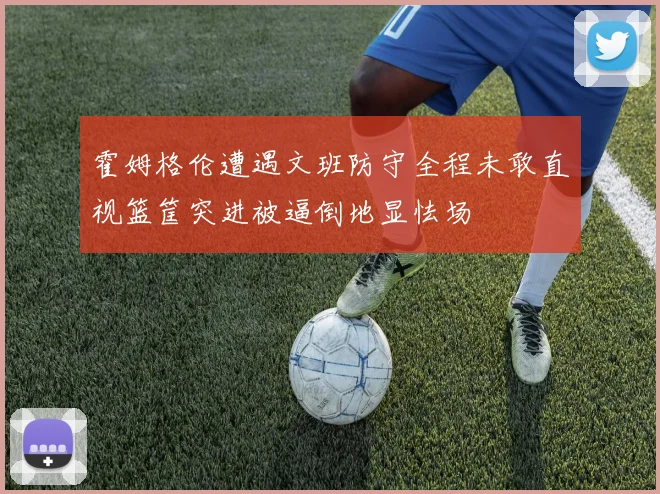 霍姆格伦遭遇文班防守全程未敢直视篮筐突进被逼倒地显怯场