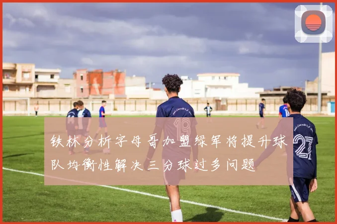 铁林分析字母哥加盟绿军将提升球队均衡性解决三分球过多问题