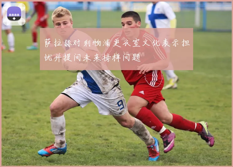 萨拉赫对利物浦更衣室文化表示担忧并提问未来榜样问题