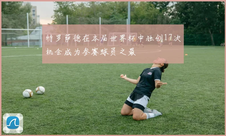 特罗萨德在本届世界杯中独创17次机会成为参赛球员之最