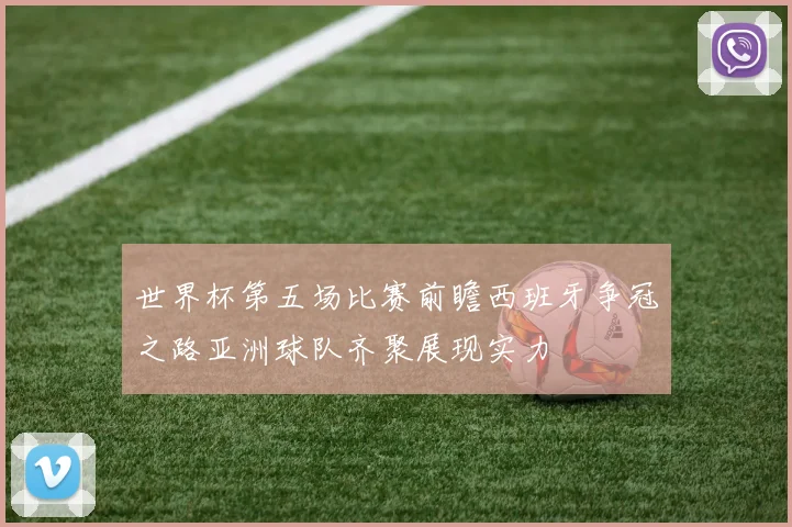 世界杯第五场比赛前瞻西班牙争冠之路亚洲球队齐聚展现实力