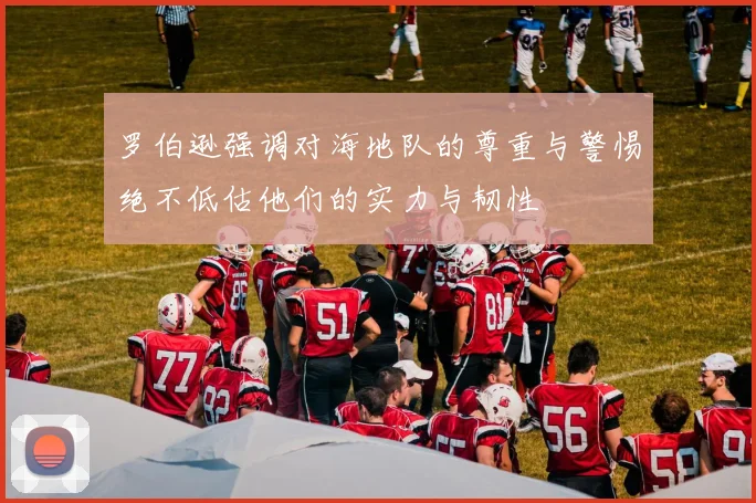 罗伯逊强调对海地队的尊重与警惕绝不低估他们的实力与韧性