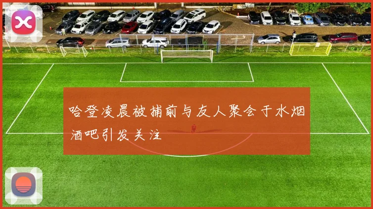 哈登凌晨被捕前与友人聚会于水烟酒吧引发关注