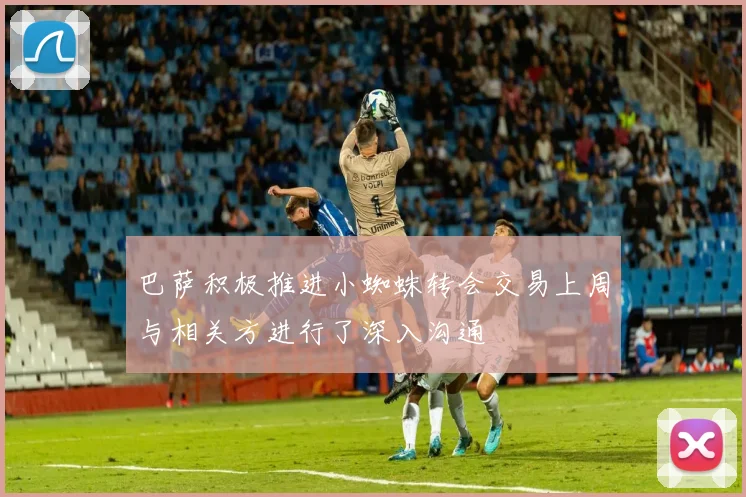 巴萨积极推进小蜘蛛转会交易上周与相关方进行了深入沟通