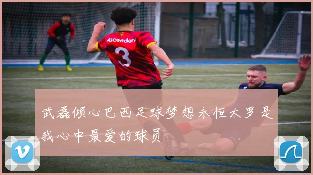 武磊倾心巴西足球梦想永恒大罗是我心中最爱的球员
