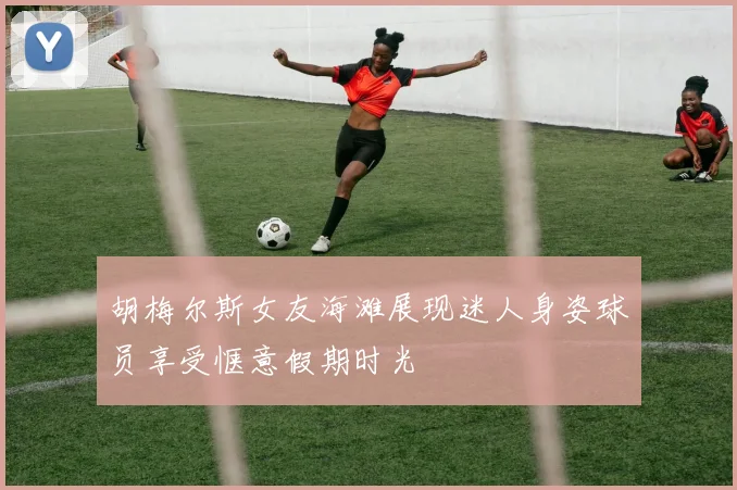 胡梅尔斯女友海滩展现迷人身姿球员享受惬意假期时光