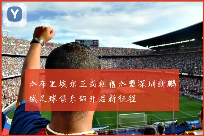 加布里埃尔正式租借加盟深圳新鹏城足球俱乐部开启新征程