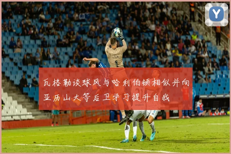 瓦格勒谈球风与哈利伯顿相似并向亚历山大等后卫学习提升自我