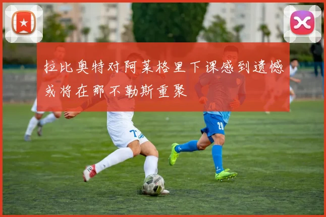 拉比奥特对阿莱格里下课感到遗憾或将在那不勒斯重聚