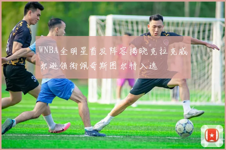 WNBA全明星首发阵容揭晓克拉克威尔逊领衔佩奇斯图尔特入选