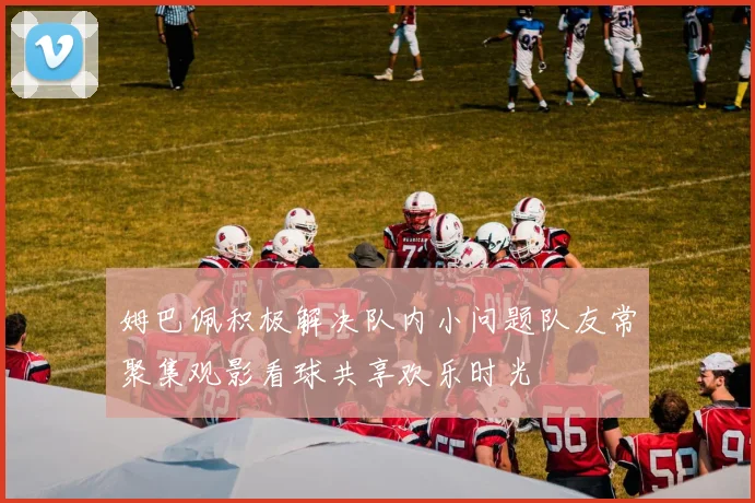 姆巴佩积极解决队内小问题队友常聚集观影看球共享欢乐时光