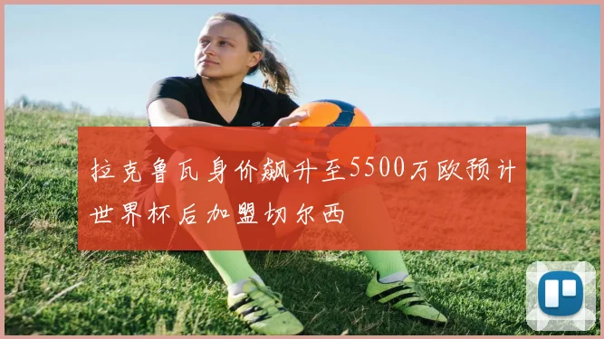 拉克鲁瓦身价飙升至5500万欧预计世界杯后加盟切尔西