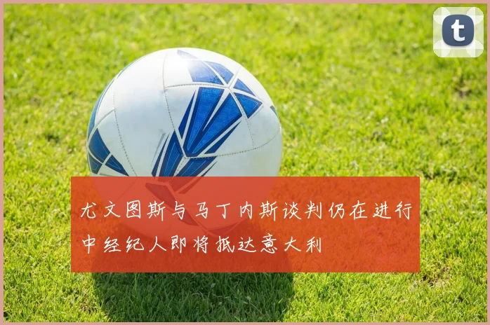 尤文图斯与马丁内斯谈判仍在进行中经纪人即将抵达意大利