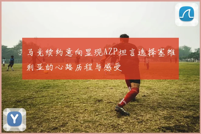 马竞续约意向显现AZP坦言选择塞维利亚的心路历程与感受