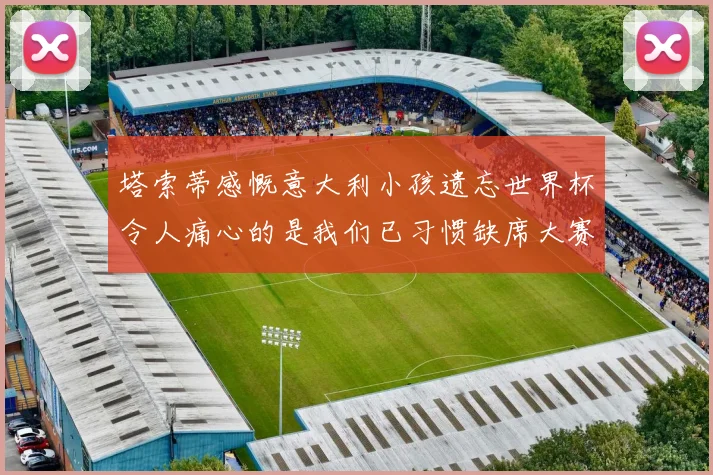 塔索蒂感慨意大利小孩遗忘世界杯令人痛心的是我们已习惯缺席大赛