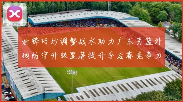 杜锋巧妙调整战术助力广东男篮外线防守升级显著提升季后赛竞争力