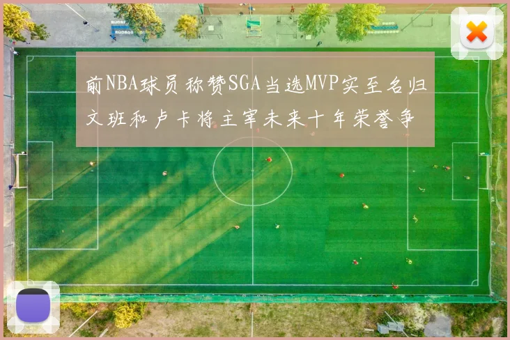 前NBA球员称赞SGA当选MVP实至名归文班和卢卡将主宰未来十年荣誉争夺