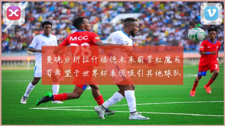 曼晚分析拉什福德未来前景红魔或寄希望于世界杯表现吸引其他球队