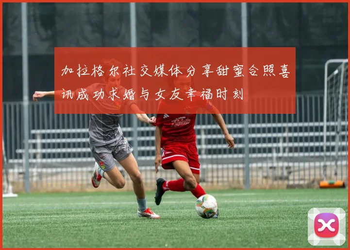加拉格尔社交媒体分享甜蜜合照喜讯成功求婚与女友幸福时刻