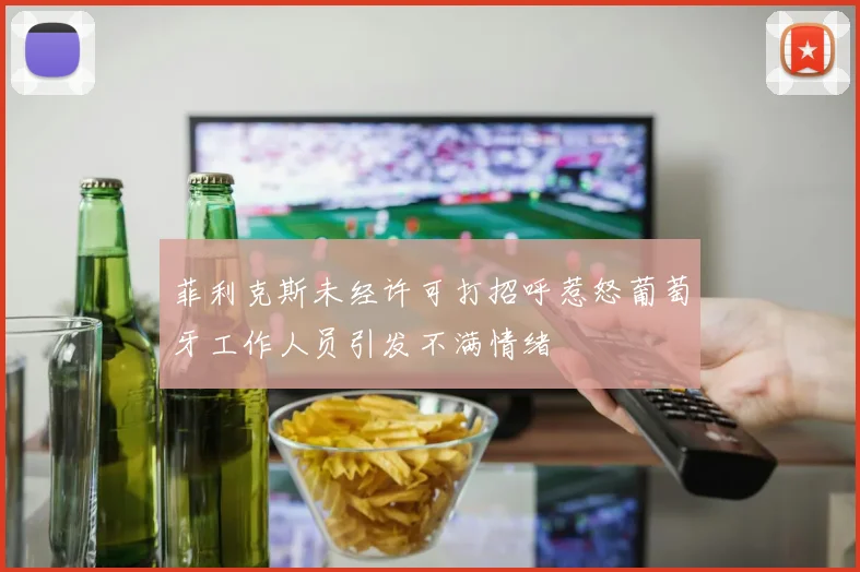 菲利克斯未经许可打招呼惹怒葡萄牙工作人员引发不满情绪