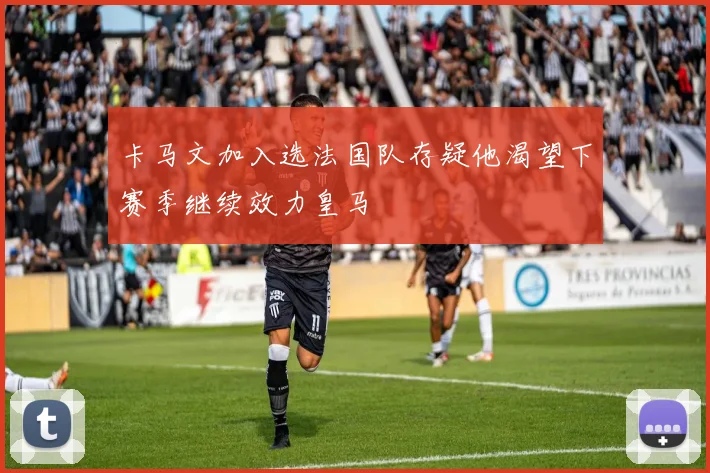 卡马文加入选法国队存疑他渴望下赛季继续效力皇马